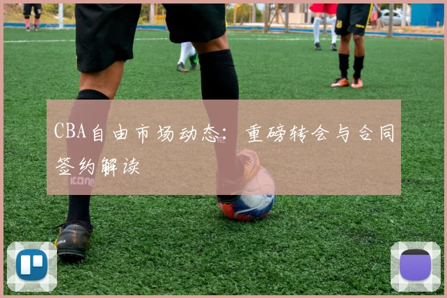 CBA自由市场动态：重磅转会与合同签约解读