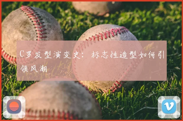 C罗发型演变史：标志性造型如何引领风潮