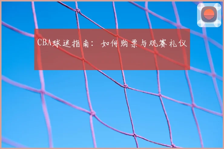 CBA球迷指南：如何购票与观赛礼仪