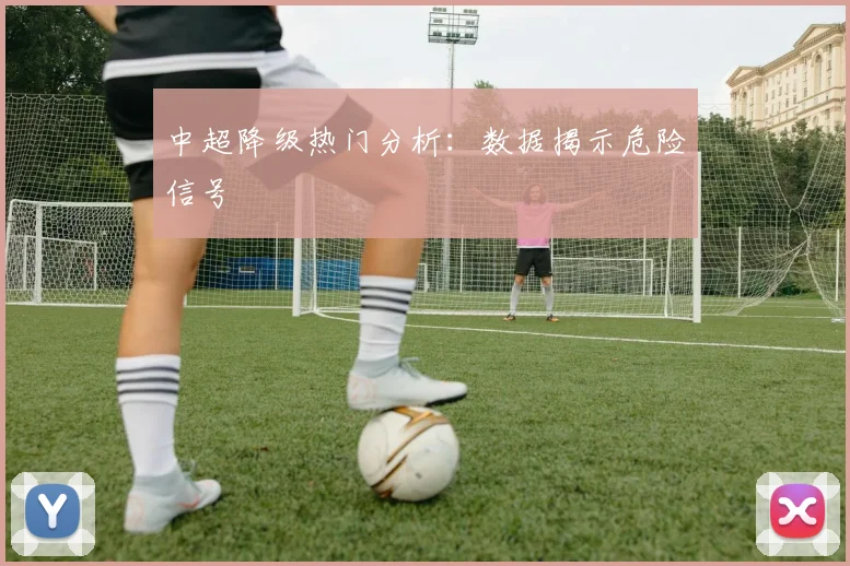 中超降级热门分析:数据揭示危险信号
