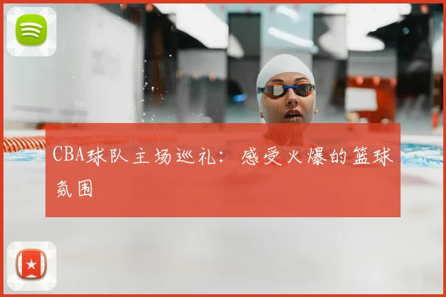 CBA球队主场巡礼：感受火爆的篮球氛围