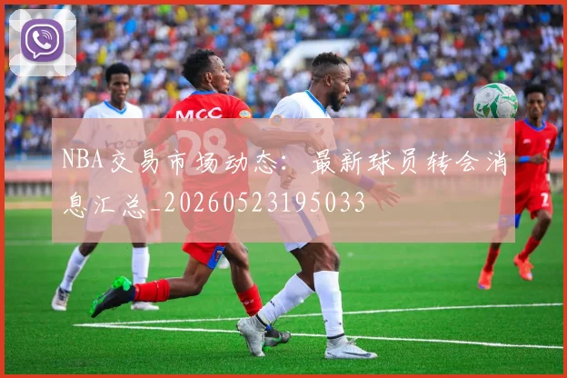 NBA交易市场动态:最新球员转会消息汇总_20260523195033