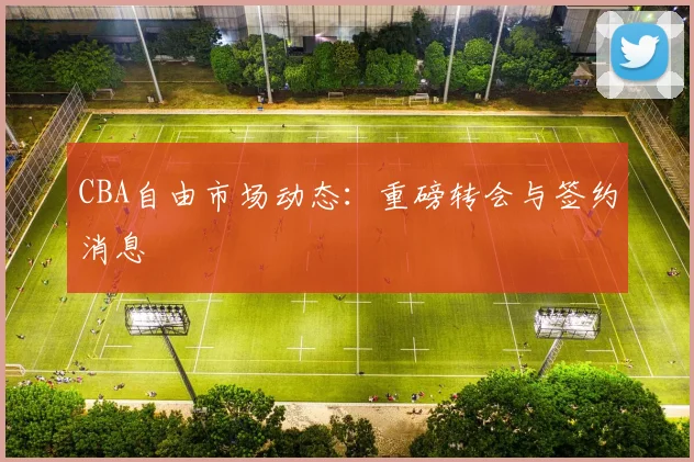 CBA自由市场动态:重磅转会与签约消息