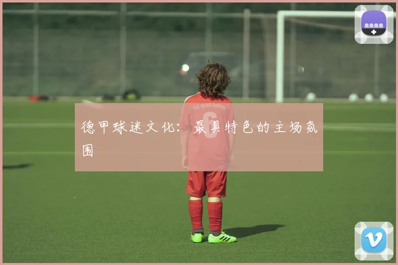 德甲球迷文化：最具特色的主场氛围