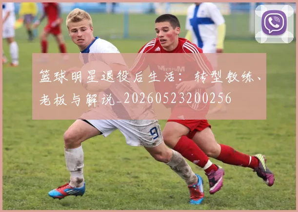 篮球明星退役后生活:转型教练、老板与解说_20260523200256