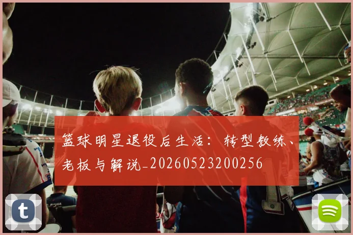 篮球明星退役后生活：转型教练、老板与解说_20260523200256