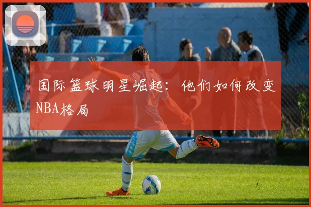 国际篮球明星崛起:他们如何改变NBA格局
