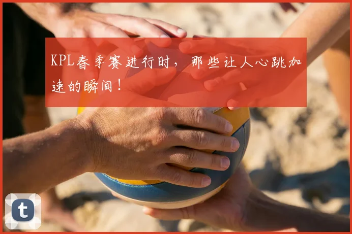 KPL春季赛进行时，那些让人心跳加速的瞬间！