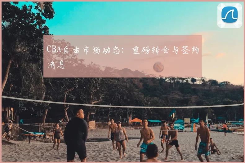 CBA自由市场动态:重磅转会与签约消息