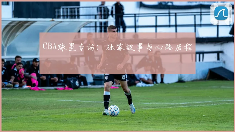 CBA球星专访：独家故事与心路历程