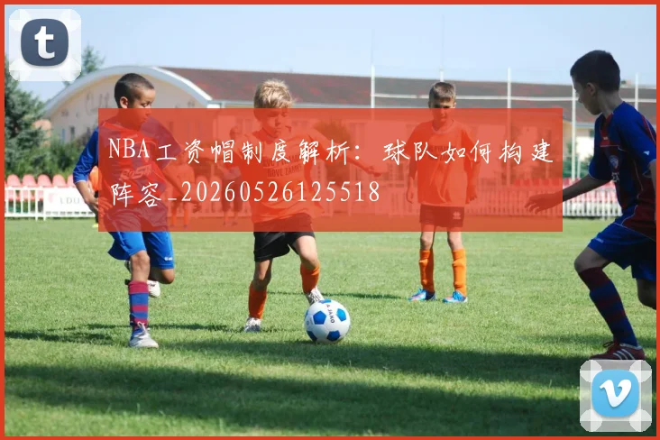 NBA工资帽制度解析：球队如何构建阵容_20260526125518