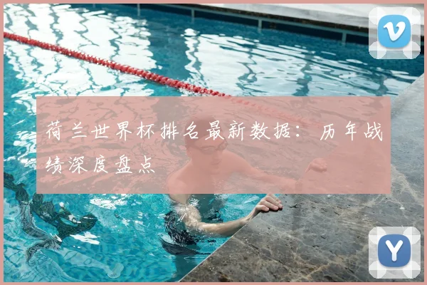 荷兰世界杯排名最新数据：历年战绩深度盘点